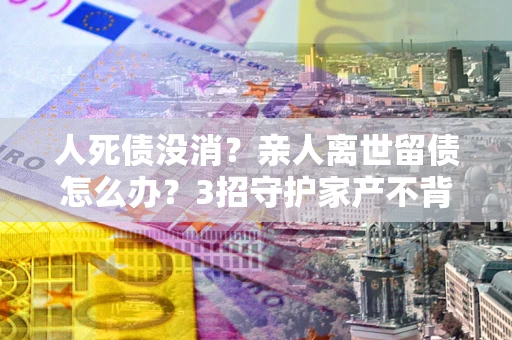 济南人死债没消？亲人离世留债怎么办？3招守护家产不背锅