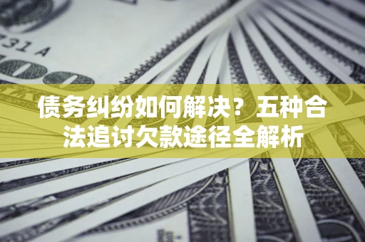 济南债务纠纷如何解决？五种合法追讨欠款途径全解析
