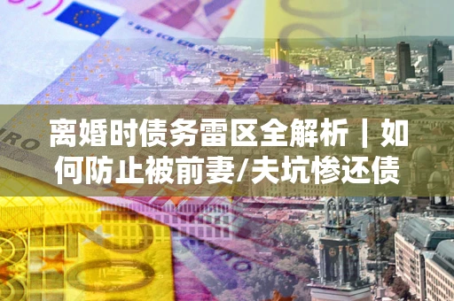 济南离婚时债务雷区全解析｜如何防止被前妻/夫坑惨还债？